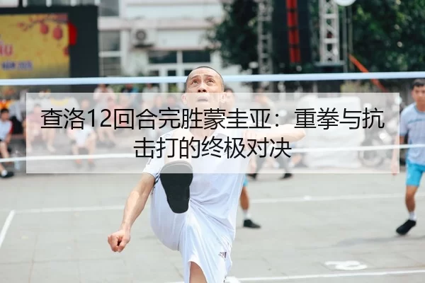 查洛12回合完胜蒙圭亚：重拳与抗击打的终极对决